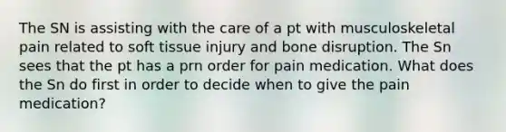 The SN is assisting with the care of a pt with musculoskeletal pain related to soft tissue injury and bone disruption. The Sn sees that the pt has a prn order for pain medication. What does the Sn do first in order to decide when to give the pain medication?