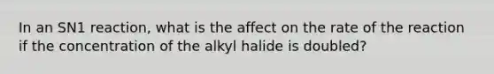 In an SN1 reaction, what is the affect on the rate of the reaction if the concentration of the alkyl halide is doubled?