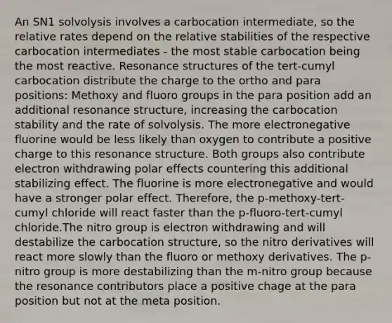 An SN1 solvolysis involves a carbocation intermediate, so the relative rates depend on the relative stabilities of the respective carbocation intermediates - the most stable carbocation being the most reactive. Resonance structures of the tert-cumyl carbocation distribute the charge to the ortho and para positions: Methoxy and fluoro groups in the para position add an additional resonance structure, increasing the carbocation stability and the rate of solvolysis. The more electronegative fluorine would be less likely than oxygen to contribute a positive charge to this resonance structure. Both groups also contribute electron withdrawing polar effects countering this additional stabilizing effect. The fluorine is more electronegative and would have a stronger polar effect. Therefore, the p-methoxy-tert-cumyl chloride will react faster than the p-fluoro-tert-cumyl chloride.The nitro group is electron withdrawing and will destabilize the carbocation structure, so the nitro derivatives will react more slowly than the fluoro or methoxy derivatives. The p-nitro group is more destabilizing than the m-nitro group because the resonance contributors place a positive chage at the para position but not at the meta position.