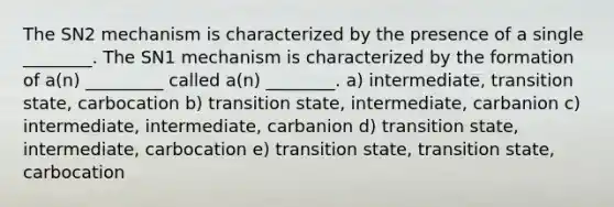 The SN2 mechanism is characterized by the presence of a single ________. The SN1 mechanism is characterized by the formation of a(n) _________ called a(n) ________. a) intermediate, transition state, carbocation b) transition state, intermediate, carbanion c) intermediate, intermediate, carbanion d) transition state, intermediate, carbocation e) transition state, transition state, carbocation