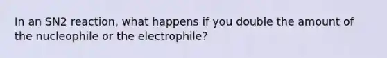 In an SN2 reaction, what happens if you double the amount of the nucleophile or the electrophile?