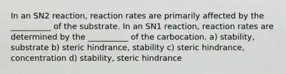 In an SN2 reaction, reaction rates are primarily affected by the __________ of the substrate. In an SN1 reaction, reaction rates are determined by the __________ of the carbocation. a) stability, substrate b) steric hindrance, stability c) steric hindrance, concentration d) stability, steric hindrance