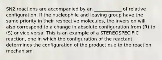 SN2 reactions are accompanied by an ____________ of relative configuration. If the nucleophile and leaving group have the same priority in their respective molecules, the inversion will also correspond to a change in absolute configuration from (R) to (S) or vice versa. This is an example of a STEREOSPECIFIC reaction, one in which the configuration of the reactant determines the configuration of the product due to the reaction mechanism.