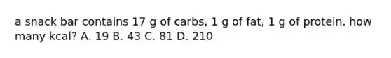 a snack bar contains 17 g of carbs, 1 g of fat, 1 g of protein. how many kcal? A. 19 B. 43 C. 81 D. 210