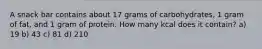 A snack bar contains about 17 grams of carbohydrates, 1 gram of fat, and 1 gram of protein. How many kcal does it contain? a) 19 b) 43 c) 81 d) 210