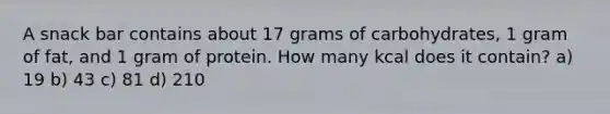 A snack bar contains about 17 grams of carbohydrates, 1 gram of fat, and 1 gram of protein. How many kcal does it contain? a) 19 b) 43 c) 81 d) 210