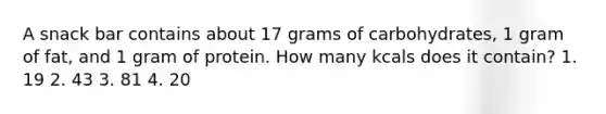 A snack bar contains about 17 grams of carbohydrates, 1 gram of fat, and 1 gram of protein. How many kcals does it contain? 1. 19 2. 43 3. 81 4. 20