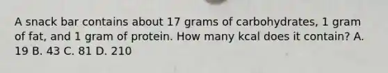 A snack bar contains about 17 grams of carbohydrates, 1 gram of fat, and 1 gram of protein. How many kcal does it contain? A. 19 B. 43 C. 81 D. 210