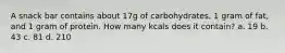 A snack bar contains about 17g of carbohydrates, 1 gram of fat, and 1 gram of protein. How many kcals does it contain? a. 19 b. 43 c. 81 d. 210