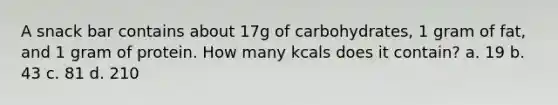 A snack bar contains about 17g of carbohydrates, 1 gram of fat, and 1 gram of protein. How many kcals does it contain? a. 19 b. 43 c. 81 d. 210