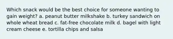 Which snack would be the best choice for someone wanting to gain weight? a. peanut butter milkshake b. turkey sandwich on whole wheat bread c. fat-free chocolate milk d. bagel with light cream cheese e. tortilla chips and salsa