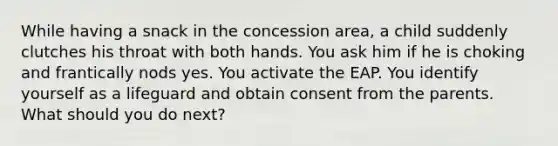 While having a snack in the concession area, a child suddenly clutches his throat with both hands. You ask him if he is choking and frantically nods yes. You activate the EAP. You identify yourself as a lifeguard and obtain consent from the parents. What should you do next?