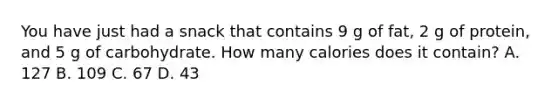 You have just had a snack that contains 9 g of fat, 2 g of protein, and 5 g of carbohydrate. How many calories does it contain? A. 127 B. 109 C. 67 D. 43