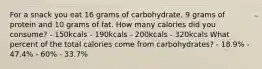 For a snack you eat 16 grams of carbohydrate, 9 grams of protein and 10 grams of fat. How many calories did you consume? - 150kcals - 190kcals - 200kcals - 320kcals What percent of the total calories come from carbohydrates? - 18.9% - 47.4% - 60% - 33.7%