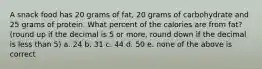 A snack food has 20 grams of fat, 20 grams of carbohydrate and 25 grams of protein. What percent of the calories are from fat? (round up if the decimal is 5 or more, round down if the decimal is less than 5) a. 24 b. 31 c. 44 d. 50 e. none of the above is correct