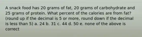 A snack food has 20 grams of fat, 20 grams of carbohydrate and 25 grams of protein. What percent of the calories are from fat? (round up if the decimal is 5 or more, round down if the decimal is less than 5) a. 24 b. 31 c. 44 d. 50 e. none of the above is correct