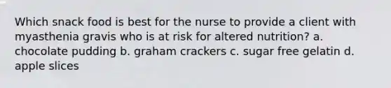 Which snack food is best for the nurse to provide a client with myasthenia gravis who is at risk for altered nutrition? a. chocolate pudding b. graham crackers c. sugar free gelatin d. apple slices