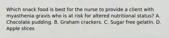 Which snack food is best for the nurse to provide a client with myasthenia gravis who is at risk for altered nutritional status? A. Chocolate pudding. B. Graham crackers. C. Sugar free gelatin. D. Apple slices