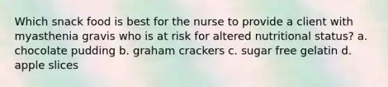 Which snack food is best for the nurse to provide a client with myasthenia gravis who is at risk for altered nutritional status? a. chocolate pudding b. graham crackers c. sugar free gelatin d. apple slices