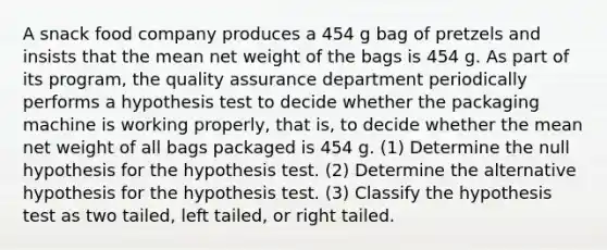 A snack food company produces a 454 g bag of pretzels and insists that the mean net weight of the bags is 454 g. As part of its program, the quality assurance department periodically performs a hypothesis test to decide whether the packaging machine is working properly, that is, to decide whether the mean net weight of all bags packaged is 454 g. (1) Determine the null hypothesis for the hypothesis test. (2) Determine the alternative hypothesis for the hypothesis test. (3) Classify the hypothesis test as two tailed, left tailed, or right tailed.