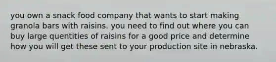 you own a snack food company that wants to start making granola bars with raisins. you need to find out where you can buy large quentities of raisins for a good price and determine how you will get these sent to your production site in nebraska.