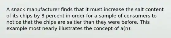 A snack manufacturer finds that it must increase the salt content of its chips by 8 percent in order for a sample of consumers to notice that the chips are saltier than they were before. This example most nearly illustrates the concept of a(n):