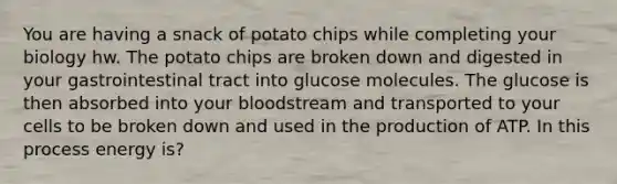 You are having a snack of potato chips while completing your biology hw. The potato chips are broken down and digested in your gastrointestinal tract into glucose molecules. The glucose is then absorbed into your bloodstream and transported to your cells to be broken down and used in the production of ATP. In this process energy is?