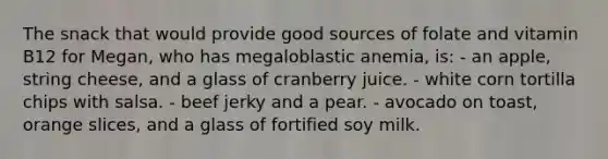 The snack that would provide good sources of folate and vitamin B12 for Megan, who has megaloblastic anemia, is: - an apple, string cheese, and a glass of cranberry juice. - white corn tortilla chips with salsa. - beef jerky and a pear. - avocado on toast, orange slices, and a glass of fortified soy milk.