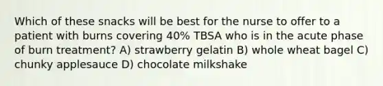 Which of these snacks will be best for the nurse to offer to a patient with burns covering 40% TBSA who is in the acute phase of burn treatment? A) strawberry gelatin B) whole wheat bagel C) chunky applesauce D) chocolate milkshake