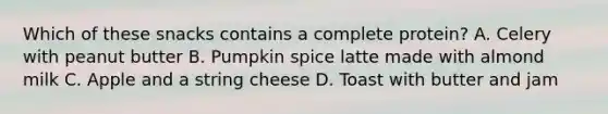 Which of these snacks contains a complete protein? A. Celery with peanut butter B. Pumpkin spice latte made with almond milk C. Apple and a string cheese D. Toast with butter and jam