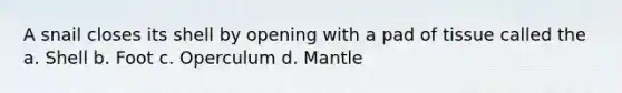 A snail closes its shell by opening with a pad of tissue called the a. Shell b. Foot c. Operculum d. Mantle