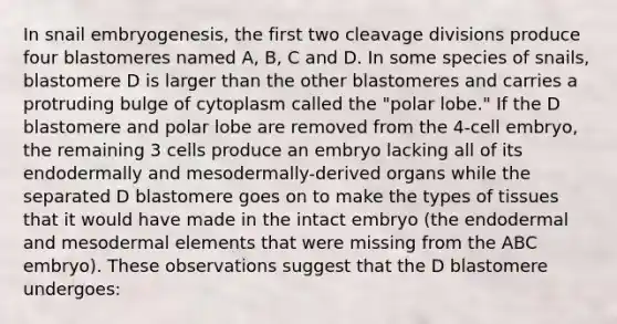 In snail embryogenesis, the first two cleavage divisions produce four blastomeres named A, B, C and D. In some species of snails, blastomere D is larger than the other blastomeres and carries a protruding bulge of cytoplasm called the "polar lobe." If the D blastomere and polar lobe are removed from the 4-cell embryo, the remaining 3 cells produce an embryo lacking all of its endodermally and mesodermally-derived organs while the separated D blastomere goes on to make the types of tissues that it would have made in the intact embryo (the endodermal and mesodermal elements that were missing from the ABC embryo). These observations suggest that the D blastomere undergoes: