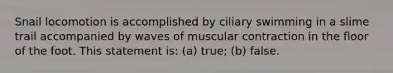 Snail locomotion is accomplished by ciliary swimming in a slime trail accompanied by waves of muscular contraction in the floor of the foot. This statement is: (a) true; (b) false.