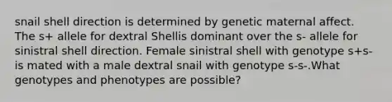 snail shell direction is determined by genetic maternal affect. The s+ allele for dextral Shellis dominant over the s- allele for sinistral shell direction. Female sinistral shell with genotype s+s- is mated with a male dextral snail with genotype s-s-.What genotypes and phenotypes are possible?