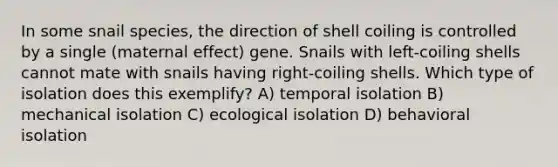 In some snail species, the direction of shell coiling is controlled by a single (maternal effect) gene. Snails with left-coiling shells cannot mate with snails having right-coiling shells. Which type of isolation does this exemplify? A) temporal isolation B) mechanical isolation C) ecological isolation D) behavioral isolation