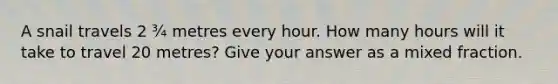A snail travels 2 ¾ metres every hour. How many hours will it take to travel 20 metres? Give your answer as a mixed fraction.