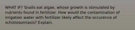 WHAT IF? Snails eat algae, whose growth is stimulated by nutrients found in fertilizer. How would the contamination of irrigation water with fertilizer likely affect the occurence of schistosomiasis? Explain.