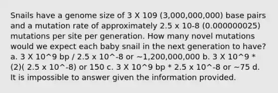 Snails have a genome size of 3 X 109 (3,000,000,000) base pairs and a mutation rate of approximately 2.5 x 10-8 (0.000000025) mutations per site per generation. How many novel mutations would we expect each baby snail in the next generation to have? a. 3 X 10^9 bp / 2.5 x 10^-8 or ~1,200,000,000 b. 3 X 10^9 * (2)( 2.5 x 10^-8) or 150 c. 3 X 10^9 bp * 2.5 x 10^-8 or ~75 d. It is impossible to answer given the information provided.