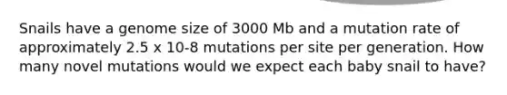 Snails have a genome size of 3000 Mb and a mutation rate of approximately 2.5 x 10-8 mutations per site per generation. How many novel mutations would we expect each baby snail to have?