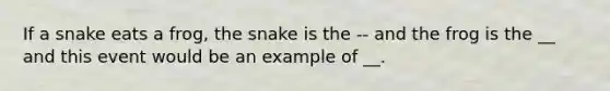 If a snake eats a frog, the snake is the -- and the frog is the __ and this event would be an example of __.