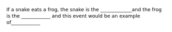 If a snake eats a frog, the snake is the _____________and the frog is the ____________ and this event would be an example of____________