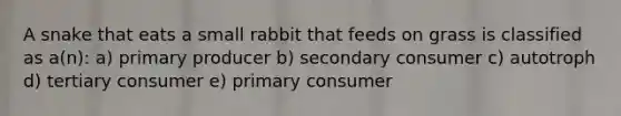 A snake that eats a small rabbit that feeds on grass is classified as a(n): a) primary producer b) secondary consumer c) autotroph d) tertiary consumer e) primary consumer