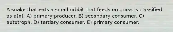 A snake that eats a small rabbit that feeds on grass is classified as a(n): A) primary producer. B) secondary consumer. C) autotroph. D) tertiary consumer. E) primary consumer.