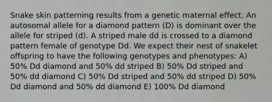 Snake skin patterning results from a genetic maternal effect. An autosomal allele for a diamond pattern (D) is dominant over the allele for striped (d). A striped male dd is crossed to a diamond pattern female of genotype Dd. We expect their nest of snakelet offspring to have the following genotypes and phenotypes: A) 50% Dd diamond and 50% dd striped B) 50% Dd striped and 50% dd diamond C) 50% Dd striped and 50% dd striped D) 50% Dd diamond and 50% dd diamond E) 100% Dd diamond