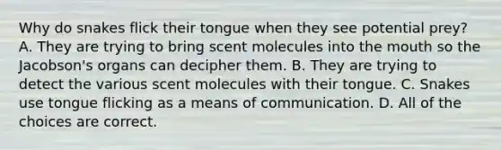 Why do snakes flick their tongue when they see potential prey? A. They are trying to bring scent molecules into the mouth so the Jacobson's organs can decipher them. B. They are trying to detect the various scent molecules with their tongue. C. Snakes use tongue flicking as a means of communication. D. All of the choices are correct.