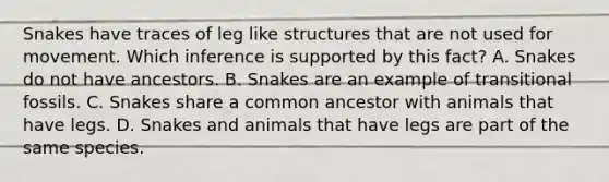 Snakes have traces of leg like structures that are not used for movement. Which inference is supported by this fact? A. Snakes do not have ancestors. B. Snakes are an example of transitional fossils. C. Snakes share a common ancestor with animals that have legs. D. Snakes and animals that have legs are part of the same species.