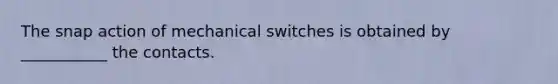 The snap action of mechanical switches is obtained by ___________ the contacts.