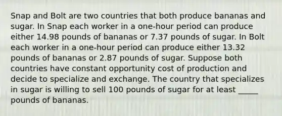 Snap and Bolt are two countries that both produce bananas and sugar. In Snap each worker in a one-hour period can produce either 14.98 pounds of bananas or 7.37 pounds of sugar. In Bolt each worker in a one-hour period can produce either 13.32 pounds of bananas or 2.87 pounds of sugar. Suppose both countries have constant opportunity cost of production and decide to specialize and exchange. The country that specializes in sugar is willing to sell 100 pounds of sugar for at least _____ pounds of bananas.