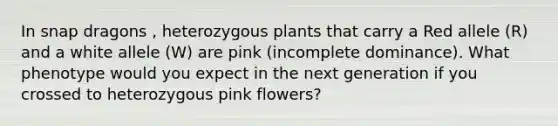 In snap dragons , heterozygous plants that carry a Red allele (R) and a white allele (W) are pink (incomplete dominance). What phenotype would you expect in the next generation if you crossed to heterozygous pink flowers?