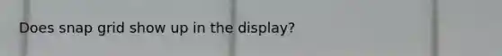 Does snap grid show up in the display?